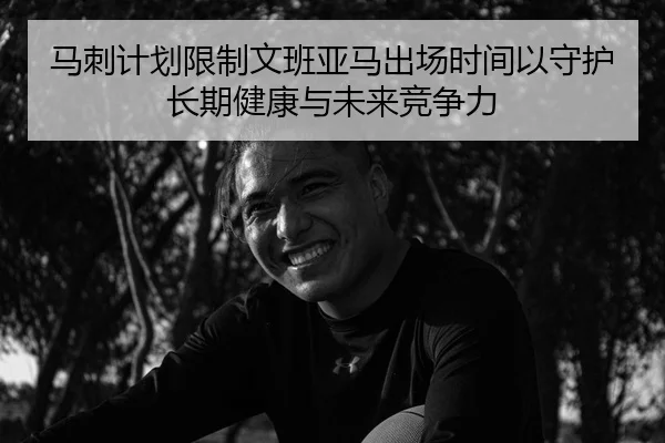 马刺计划限制文班亚马出场时间以守护长期健康与未来竞争力